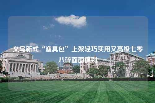 义乌新式“渔具包”上架轻巧实用又高级七零八碎面面俱到