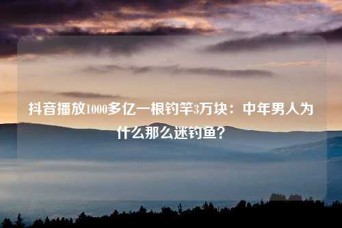 抖音播放1000多亿一根钓竿3万块：中年男人为什么那么迷钓鱼？