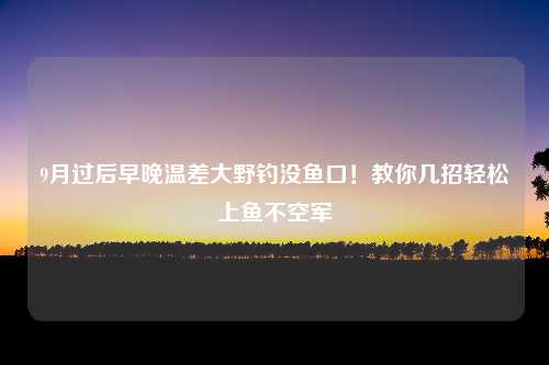 9月过后早晚温差大野钓没鱼口！教你几招轻松上鱼不空军