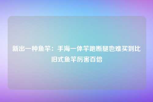 新出一种鱼竿：手海一体竿跑断腿也难买到比旧式鱼竿厉害百倍