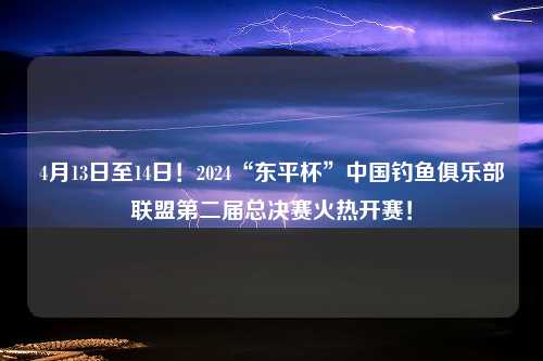 4月13日至14日！2024“东平杯”中国钓鱼俱乐部联盟第二届总决赛火热开赛！