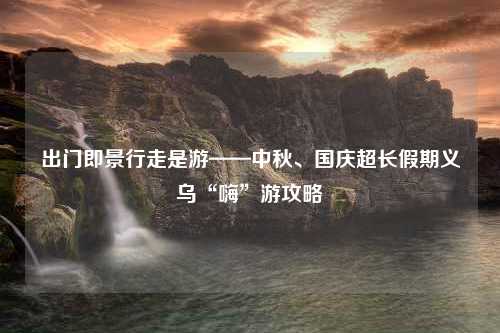 出门即景行走是游——中秋、国庆超长假期义乌“嗨”游攻略