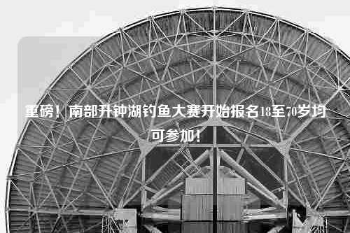 重磅！南部升钟湖钓鱼大赛开始报名18至70岁均可参加！