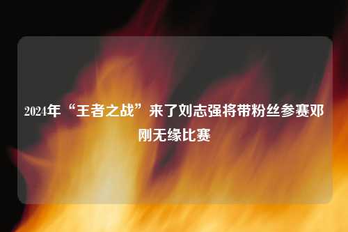 2024年“王者之战”来了刘志强将带粉丝参赛邓刚无缘比赛