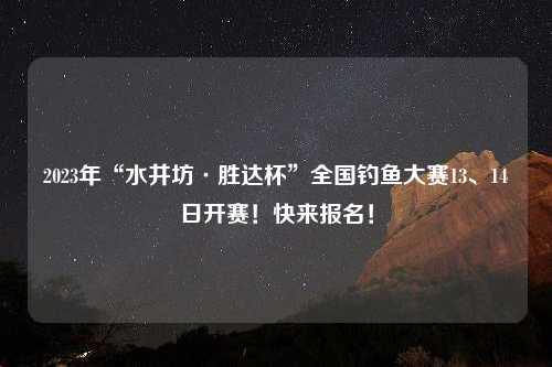 2023年“水井坊·胜达杯”全国钓鱼大赛13、14日开赛！快来报名！