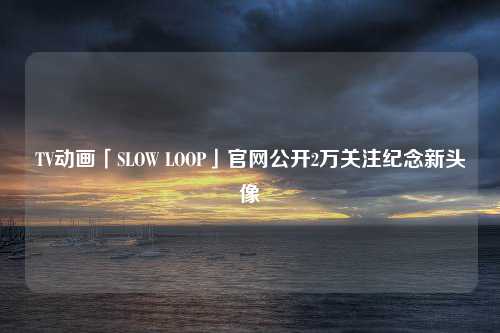 TV动画「SLOW LOOP」官网公开2万关注纪念新头像