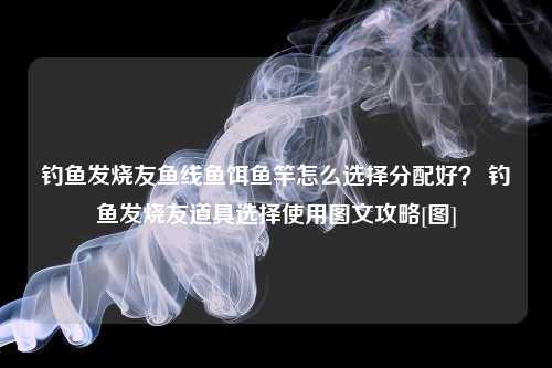 钓鱼发烧友鱼线鱼饵鱼竿怎么选择分配好？ 钓鱼发烧友道具选择使用图文攻略[图]