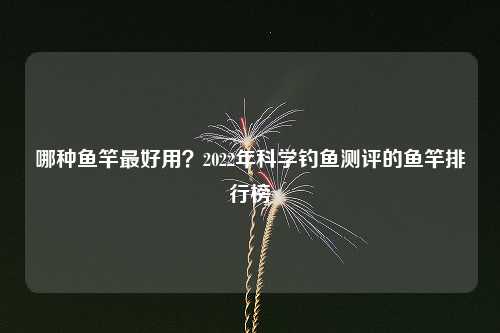 哪种鱼竿最好用？2022年科学钓鱼测评的鱼竿排行榜