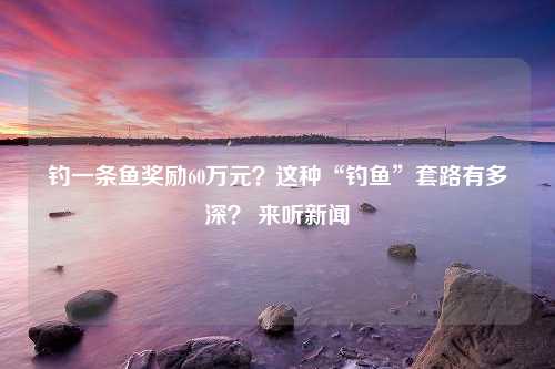 钓一条鱼奖励60万元？这种“钓鱼”套路有多深？ 来听新闻