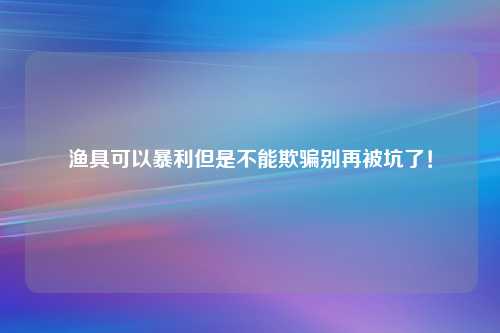 渔具可以暴利但是不能欺骗别再被坑了！