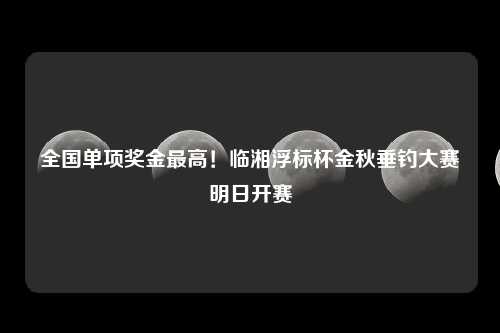 全国单项奖金最高！临湘浮标杯金秋垂钓大赛明日开赛