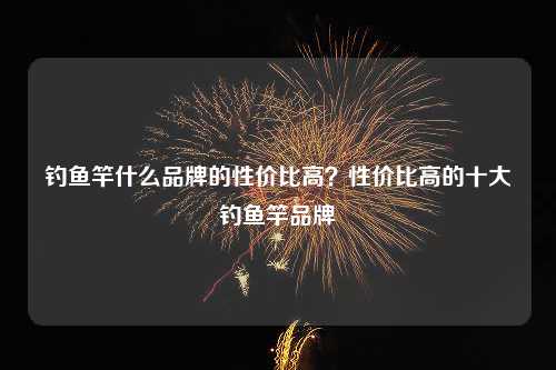 钓鱼竿什么品牌的性价比高？性价比高的十大钓鱼竿品牌