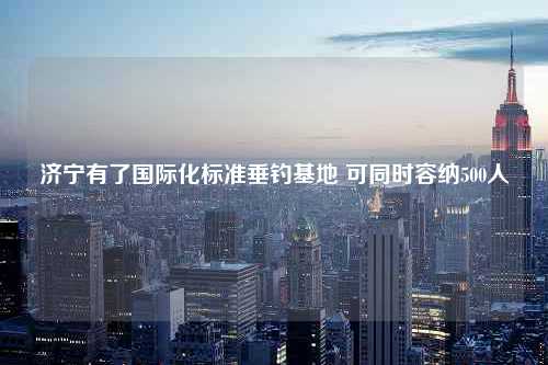 济宁有了国际化标准垂钓基地 可同时容纳500人