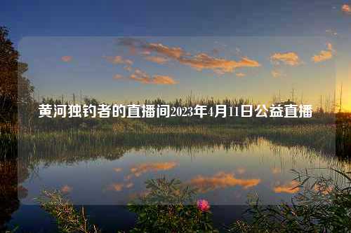 黄河独钓者的直播间2023年4月11日公益直播