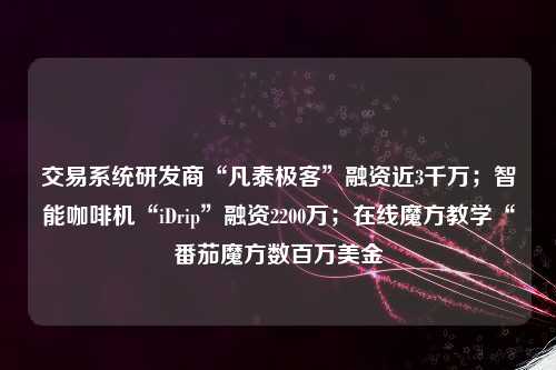 交易系统研发商“凡泰极客”融资近3千万；智能咖啡机“iDrip”融资2200万；在线魔方教学“番茄魔方数百万美金