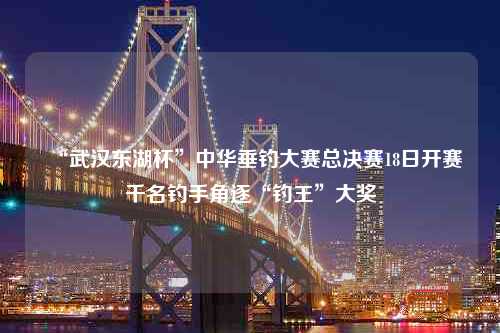 “武汉东湖杯”中华垂钓大赛总决赛18日开赛千名钓手角逐“钓王”大奖