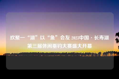 欢聚一“湖”以“鱼”会友 2023中国·长寿湖第三届休闲垂钓大赛盛大开幕