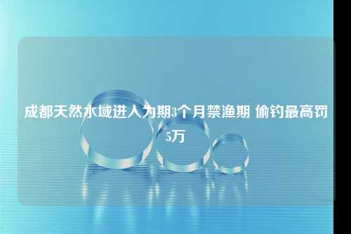 成都天然水域进入为期3个月禁渔期 偷钓最高罚5万