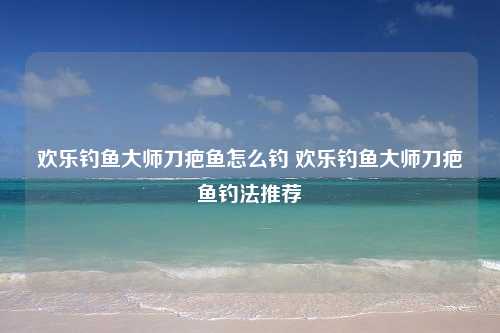 欢乐钓鱼大师刀疤鱼怎么钓 欢乐钓鱼大师刀疤鱼钓法推荐