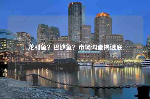 龙利鱼？巴沙鱼？市场调查揭谜底