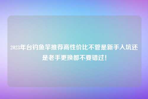 2023年台钓鱼竿推荐高性价比不管是新手入坑还是老手更换都不要错过！