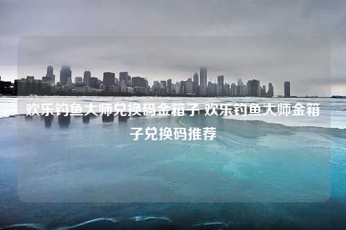 欢乐钓鱼大师兑换码金箱子 欢乐钓鱼大师金箱子兑换码推荐