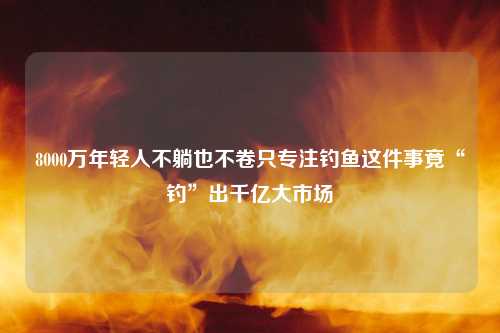 8000万年轻人不躺也不卷只专注钓鱼这件事竟“钓”出千亿大市场