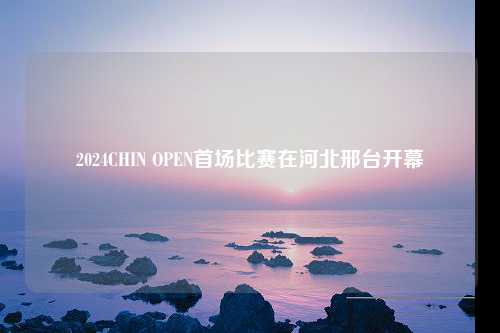 2024CHIN OPEN首场比赛在河北邢台开幕