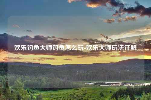 欢乐钓鱼大师钓鱼怎么玩-欢乐大师玩法详解