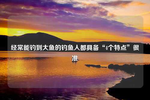 经常能钓到大鱼的钓鱼人都具备“4个特点”很准