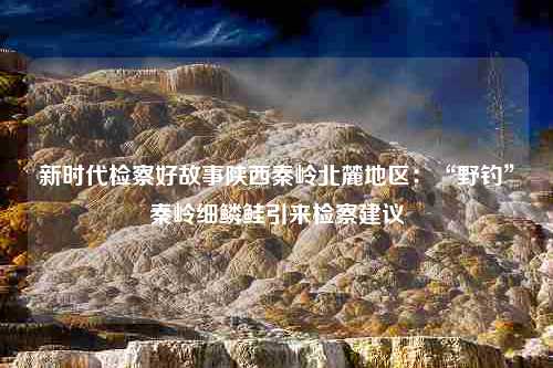 新时代检察好故事陕西秦岭北麓地区：“野钓”秦岭细鳞鲑引来检察建议