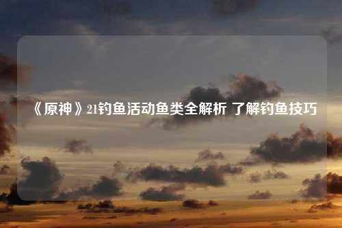 《原神》21钓鱼活动鱼类全解析 了解钓鱼技巧