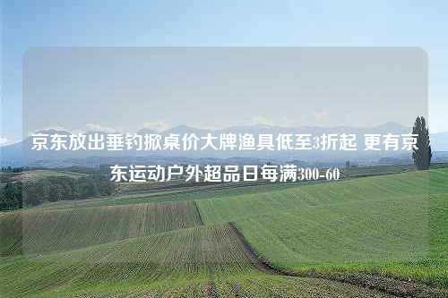 京东放出垂钓掀桌价大牌渔具低至3折起 更有京东运动户外超品日每满300-60