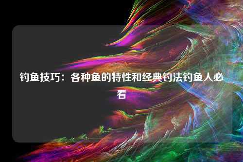 钓鱼技巧：各种鱼的特性和经典钓法钓鱼人必看