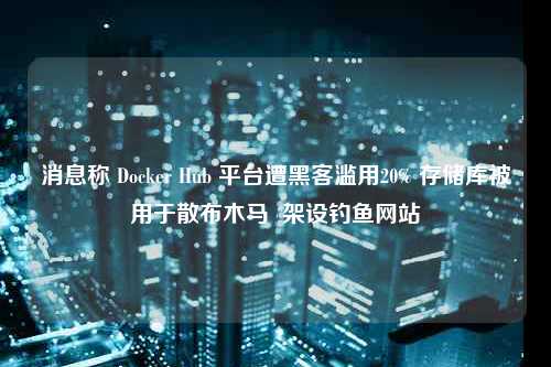 消息称 Docker Hub 平台遭黑客滥用20% 存储库被用于散布木马  架设钓鱼网站