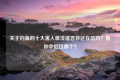 关于钓鱼的十大害人匪浅谣言你还在信吗？看你中招过哪个？