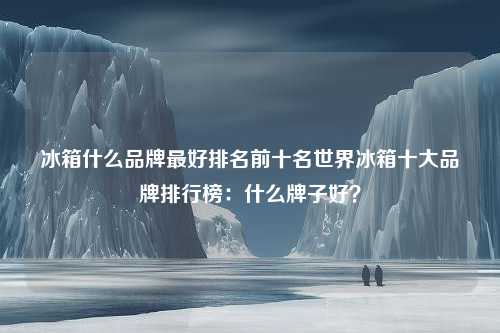 冰箱什么品牌最好排名前十名世界冰箱十大品牌排行榜：什么牌子好？