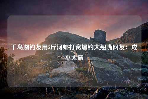 千岛湖钓友用5斤河虾打窝爆钓大翘嘴网友：成本太高