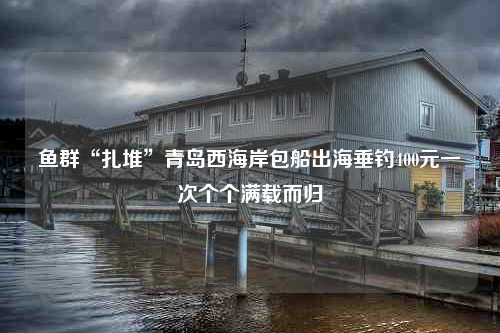 鱼群“扎堆”青岛西海岸包船出海垂钓400元一次个个满载而归