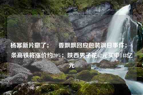 杨幂新片撤了；​香飘飘回应包装讽日事件；4条高铁将涨价约20%；陕西男子花62元买中148亿元