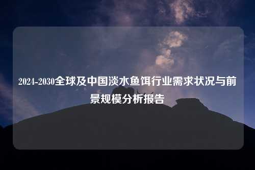 2024-2030全球及中国淡水鱼饵行业需求状况与前景规模分析报告