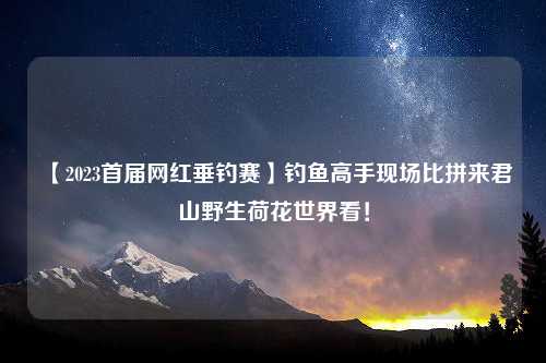 【2023首届网红垂钓赛】钓鱼高手现场比拼来君山野生荷花世界看！