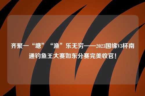 齐聚一“塘”“渔”乐无穷——2023国缘V3杯南通钓鱼王大赛如东分赛完美收官！