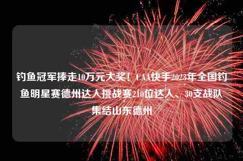 钓鱼冠军捧走10万元大奖！CAA快手2023年全国钓鱼明星赛德州达人挑战赛210位达人、30支战队集结山东德州