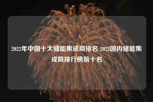 2022年中国十大储能集成商排名 2022国内储能集成商排行榜前十名