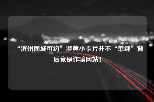 “滨州同城可约”涉黄小卡片并不“单纯”背后竟是诈骗网站！