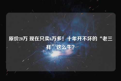 原价20万 现在只卖6万多！十年开不坏的“老三样”这么牛？