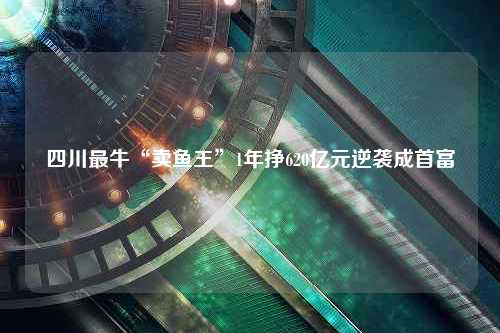 四川最牛“卖鱼王”1年挣620亿元逆袭成首富