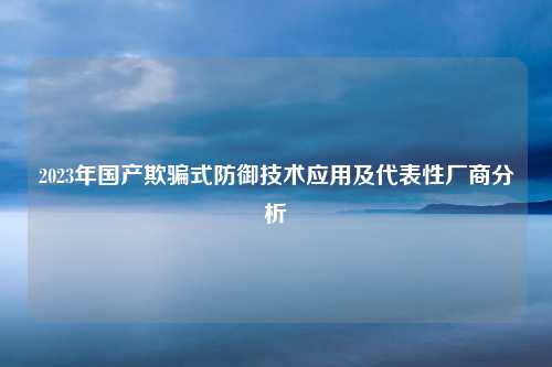 2023年国产欺骗式防御技术应用及代表性厂商分析