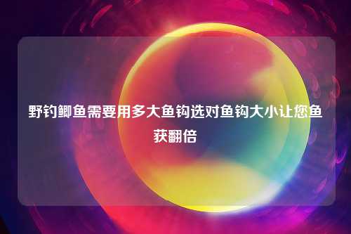 野钓鲫鱼需要用多大鱼钩选对鱼钩大小让您鱼获翻倍